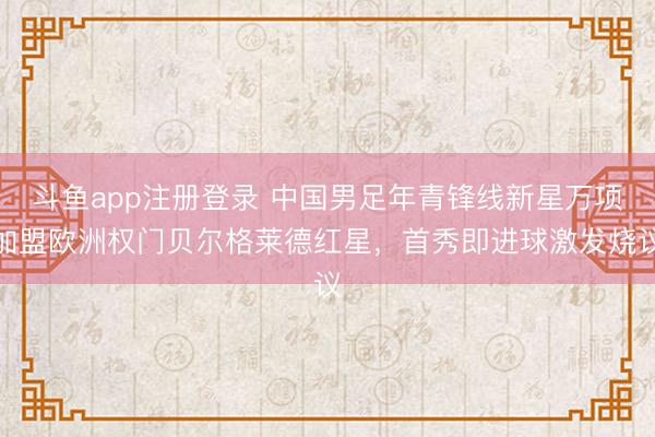 斗鱼app注册登录 中国男足年青锋线新星万项加盟欧洲权门贝尔格莱德红星，首秀即进球激发烧议
