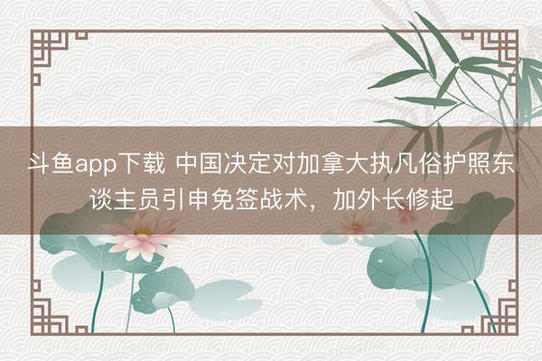 斗鱼app下载 中国决定对加拿大执凡俗护照东谈主员引申免签战术，加外长修起