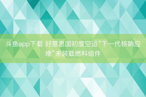 斗鱼app下载 好意思国初度空运“下一代核响应堆”未装载燃料组件