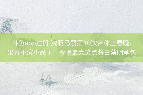 斗鱼app注册 沈腾马丽第10次合体上春晚，果真不演小品了！今晚最大笑点将由蔡明承包