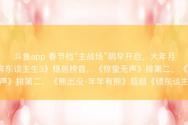 斗鱼app 春节档“主战场”明早开启，大年月吉预测票房出炉：《飞奔东谈主生3》稳居榜首，《惊蛰无声》排第二，《熊出没·年年有熊》超越《镖东谈主》列第三