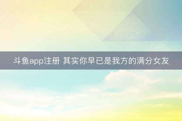 斗鱼app注册 其实你早已是我方的满分女友
