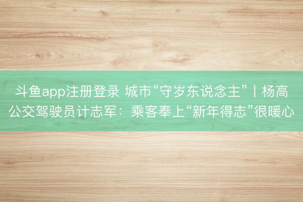 斗鱼app注册登录 城市“守岁东说念主”丨杨高公交驾驶员计志军：乘客奉上“新年得志”很暖心