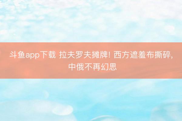 斗鱼app下载 拉夫罗夫摊牌! 西方遮羞布撕碎， 中俄不再幻思