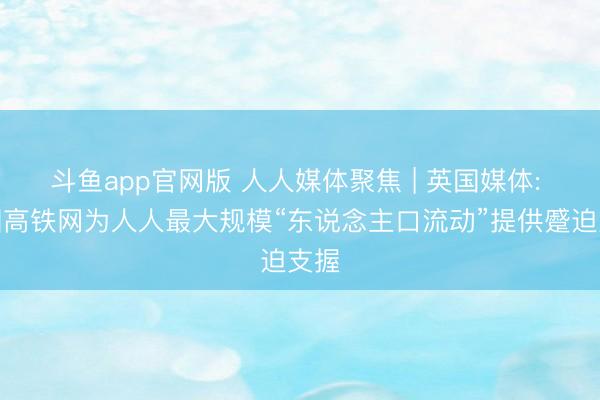 斗鱼app官网版 人人媒体聚焦 | 英国媒体: 中国高铁网为人人最大规模“东说念主口流动”提供蹙迫支握
