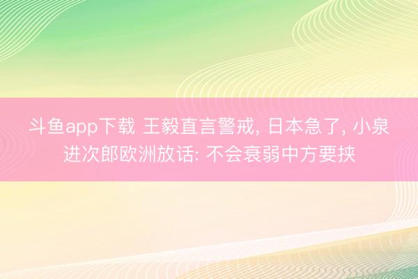 斗鱼app下载 王毅直言警戒， 日本急了， 小泉进次郎欧洲放话: 不会衰弱中方要挟
