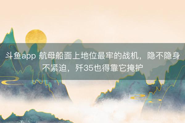 斗鱼app 航母船面上地位最牢的战机，隐不隐身不紧迫，歼35也得靠它掩护