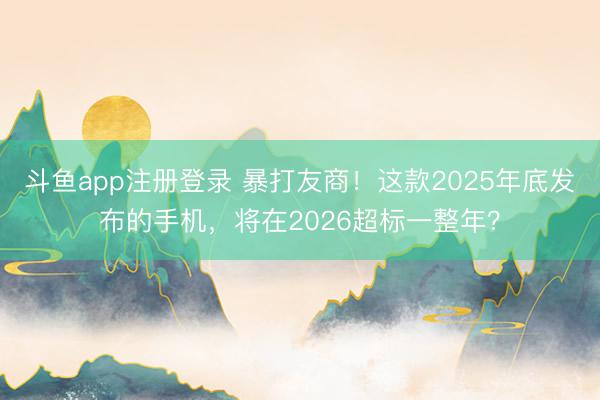 斗鱼app注册登录 暴打友商!这款2025年底发布的手机,将在2026超标一整年?