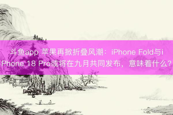 斗鱼app 苹果再掀折叠风潮：iPhone Fold与iPhone 18 Pro或将在九月共同发布，意味着什么？
