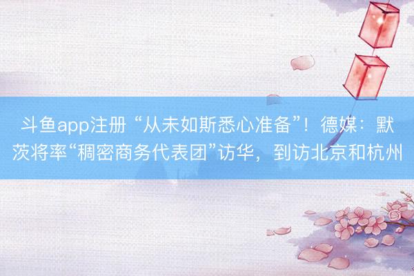 斗鱼app注册 “从未如斯悉心准备”！德媒：默茨将率“稠密商务代表团”访华，到访北京和杭州