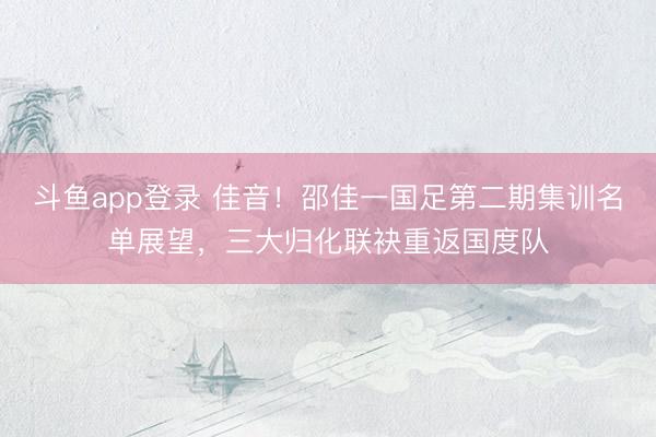 斗鱼app登录 佳音！邵佳一国足第二期集训名单展望，三大归化联袂重返国度队