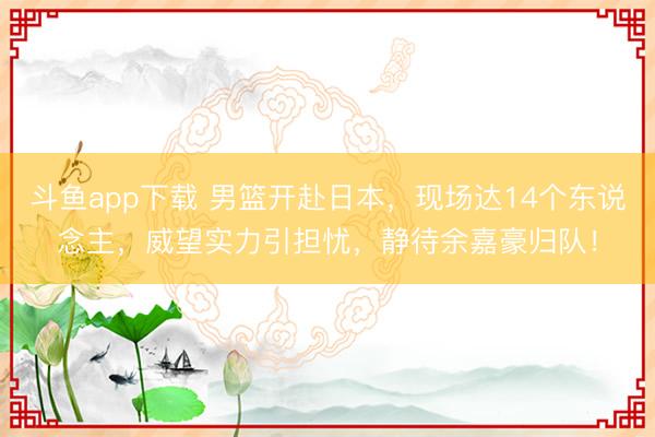 斗鱼app下载 男篮开赴日本,现场达14个东说念主,威望实力引担忧,静待余嘉豪归队!