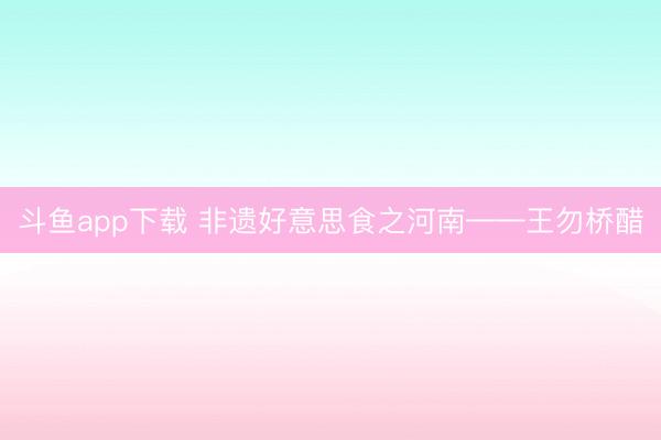 斗鱼app下载 非遗好意思食之河南——王勿桥醋