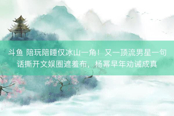 斗鱼 陪玩陪睡仅冰山一角!又一顶流男星一句话撕开文娱圈遮羞布,杨幂早年劝诫成真