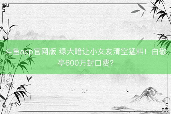 斗鱼app官网版 绿大暗让小女友清空猛料！白敬亭600万封口费？