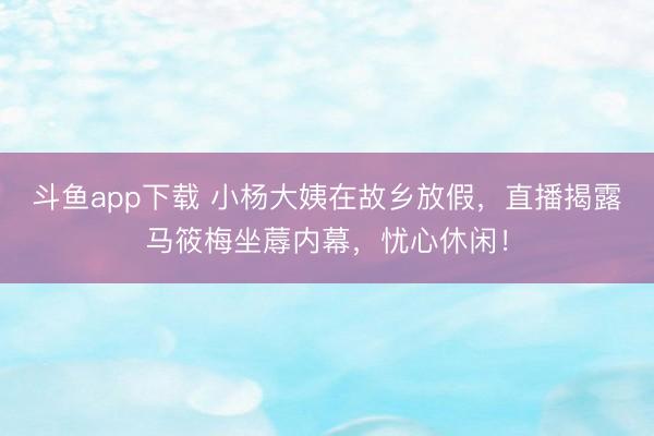 斗鱼app下载 小杨大姨在故乡放假,直播揭露马筱梅坐蓐内幕,忧心休闲!