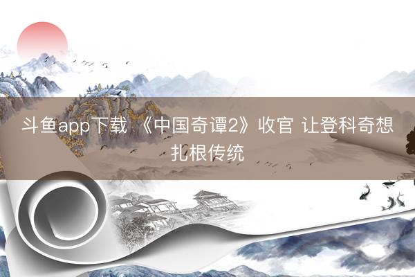 斗鱼app下载 《中国奇谭2》收官 让登科奇想扎根传统