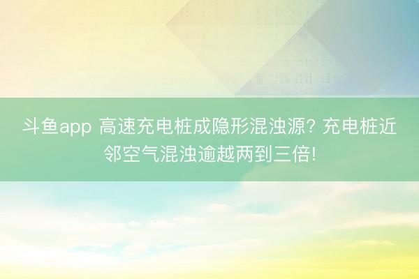 斗鱼app 高速充电桩成隐形混浊源? 充电桩近邻空气混浊逾越两到三倍!