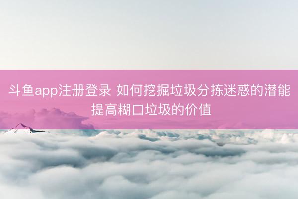 斗鱼app注册登录 如何挖掘垃圾分拣迷惑的潜能 提高糊口垃圾的价值