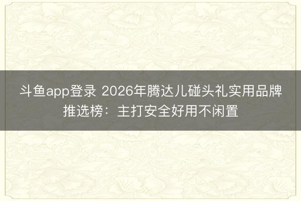斗鱼app登录 2026年腾达儿碰头礼实用品牌推选榜：主打安全好用不闲置