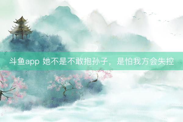 斗鱼app 她不是不敢抱孙子，是怕我方会失控
