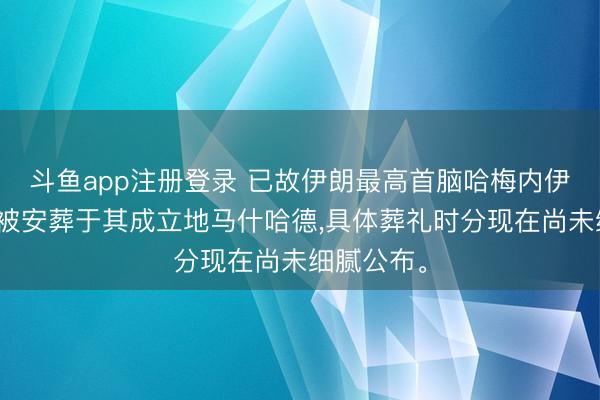 斗鱼app注册登录 已故伊朗最高首脑哈梅内伊的遗体将被安葬于其成立地马什哈德，具体葬礼时分现在尚未细腻公布。