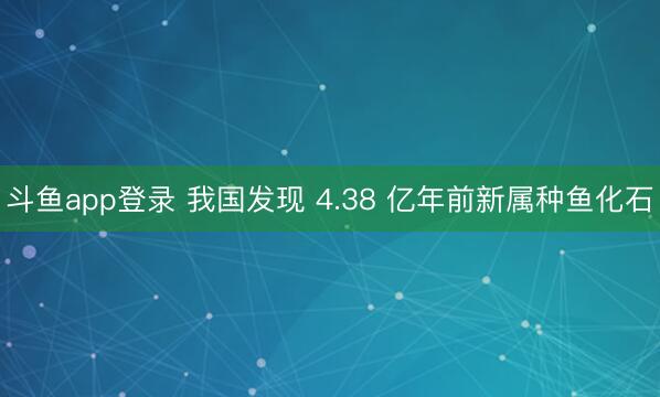斗鱼app登录 我国发现 4.38 亿年前新属种鱼化石