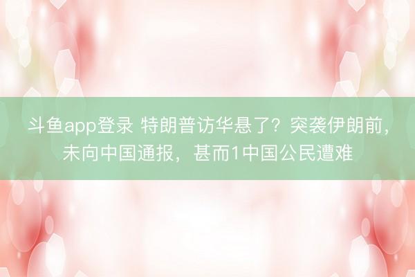 斗鱼app登录 特朗普访华悬了？突袭伊朗前，未向中国通报，甚而1中国公民遭难