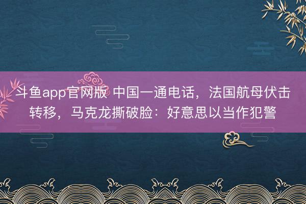 斗鱼app官网版 中国一通电话，法国航母伏击转移，马克龙撕破脸：好意思以当作犯警