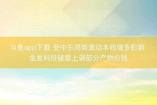 斗鱼app下载 受中东局势激动本钱增多影响 金发科技磋磨上调部分产物价钱