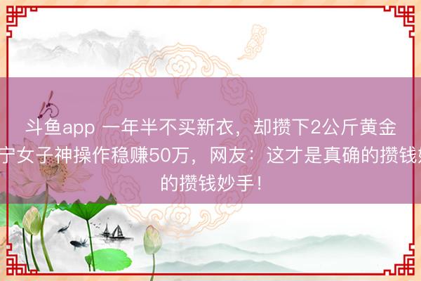 斗鱼app 一年半不买新衣，却攒下2公斤黄金！辽宁女子神操作稳赚50万，网友：这才是真确的攒钱妙手！