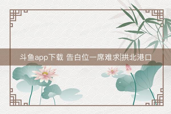 斗鱼app下载 告白位一席难求|拱北港口