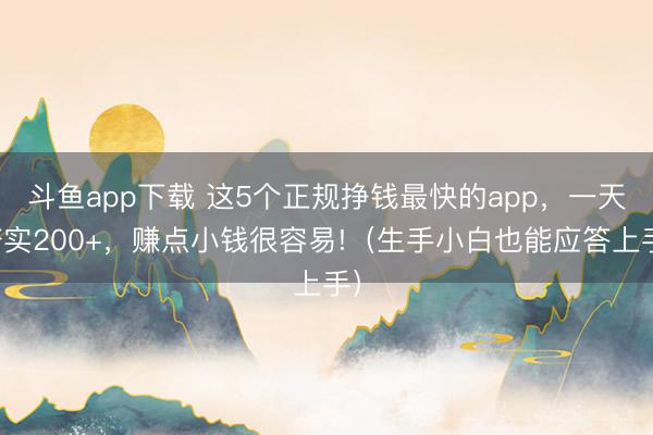 斗鱼app下载 这5个正规挣钱最快的app，一天踏实200+，赚点小钱很容易!（生手小白也能应答上手）