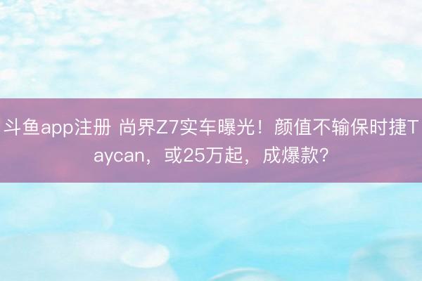 斗鱼app注册 尚界Z7实车曝光!颜值不输保时捷Taycan,或25万起,成爆款?