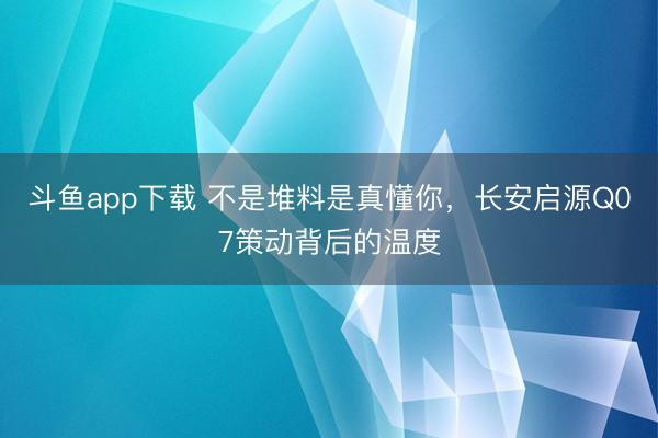 斗鱼app下载 不是堆料是真懂你,长安启源Q07策动背后的温度