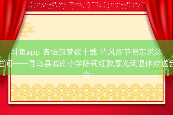 斗鱼app 杏坛筑梦数十载 清风高节照东说念主间——寻乌县城南小学陈莉红敦厚光荣退休欢送会