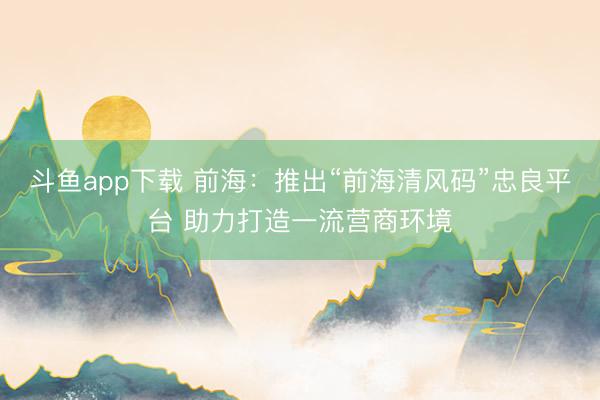 斗鱼app下载 前海：推出“前海清风码”忠良平台 助力打造一流营商环境