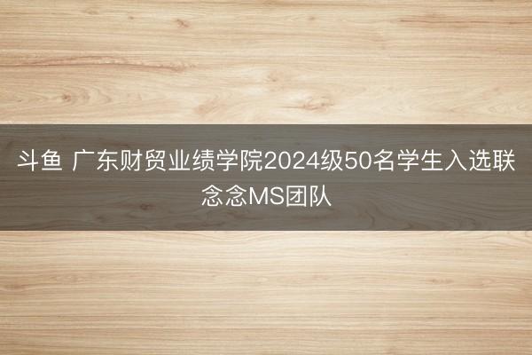 斗鱼 广东财贸业绩学院2024级50名学生入选联念念MS团队