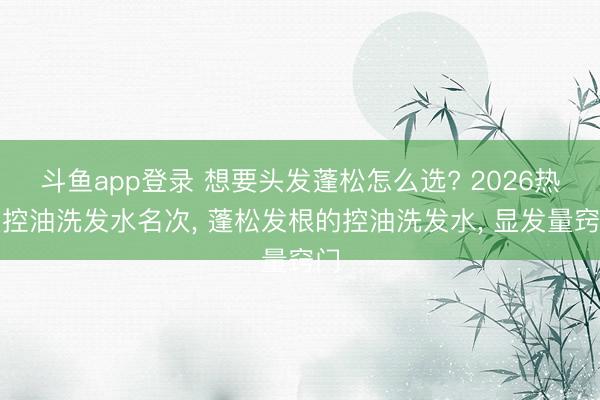 斗鱼app登录 想要头发蓬松怎么选? 2026热点控油洗发水名次, 蓬松发根的控油洗发水, 显发量窍门
