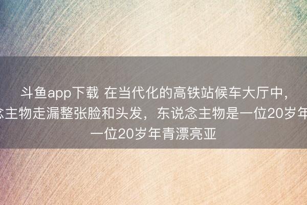 斗鱼app下载 在当代化的高铁站候车大厅中，-给东说念主物走漏整张脸和头发，东说念主物是一位20岁年青漂亮亚