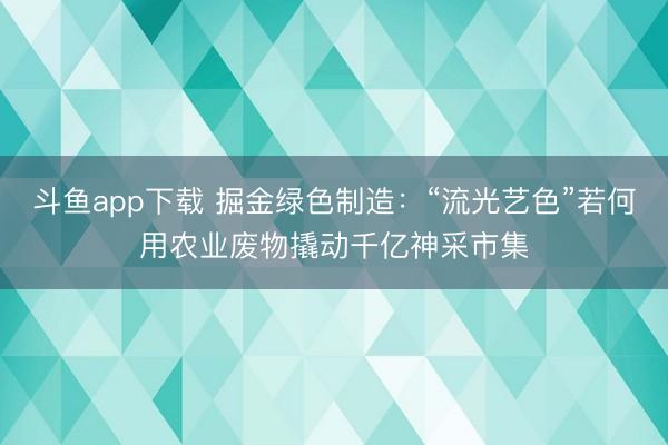 斗鱼app下载 掘金绿色制造：“流光艺色”若何用农业废物撬动千亿神采市集