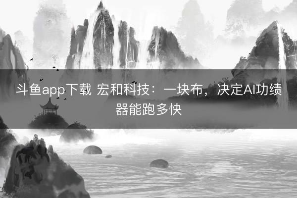 斗鱼app下载 宏和科技:一块布,决定AI功绩器能跑多快