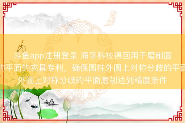 斗鱼app注册登录 海孚科技得回用于磨削圆柱外圆上对称分歧的平面的夹具专利,确保圆柱外圆上对称分歧的平面磨削达到精度条件