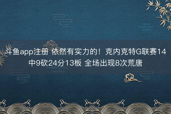 斗鱼app注册 依然有实力的！克内克特G联赛14中9砍24分13板 全场出现8次荒唐