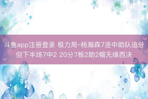 斗鱼app注册登录 极力局~杨瀚森7连中助队追分但下半场7中2 20分7板2助2帽无缘西决