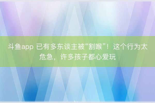 斗鱼app 已有多东谈主被“割喉”!这个行为太危急,许多孩子都心爱玩