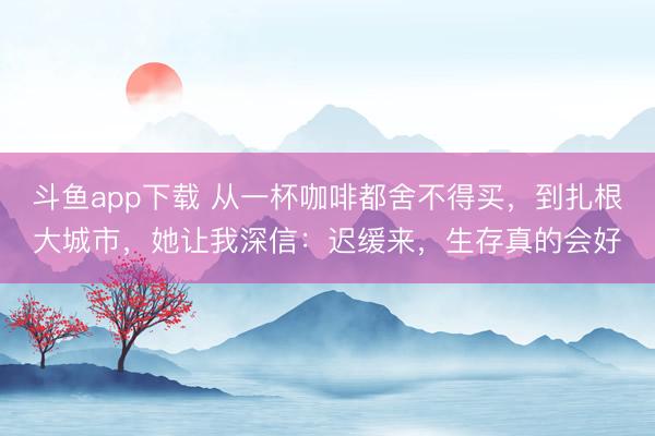 斗鱼app下载 从一杯咖啡都舍不得买,到扎根大城市,她让我深信:迟缓来,生存真的会好