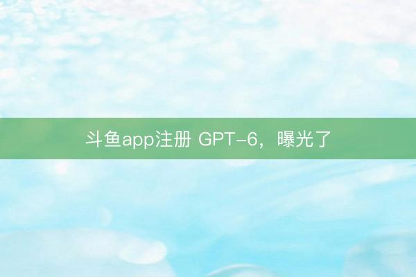 斗鱼app注册 GPT-6,曝光了