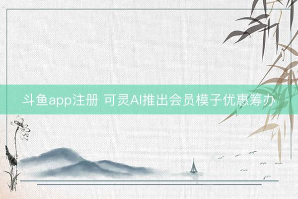 斗鱼app注册 可灵AI推出会员模子优惠筹办