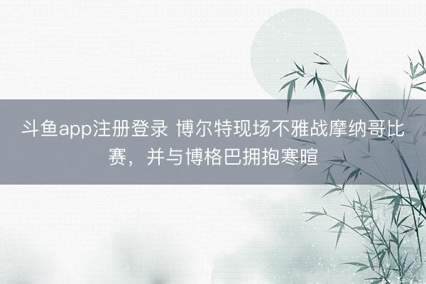 斗鱼app注册登录 博尔特现场不雅战摩纳哥比赛，并与博格巴拥抱寒暄